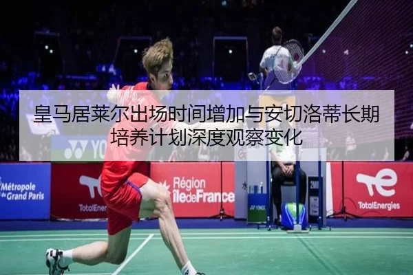 皇马居莱尔出场时间增加与安切洛蒂长期培养计划深度观察变化 - kaiyun