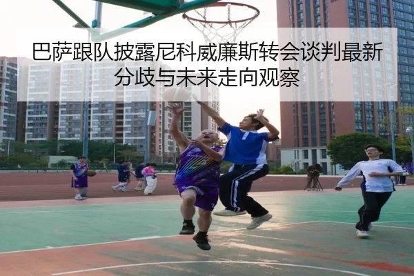 巴萨跟队披露尼科威廉斯转会谈判最新分歧与未来走向观察 - kaiyun