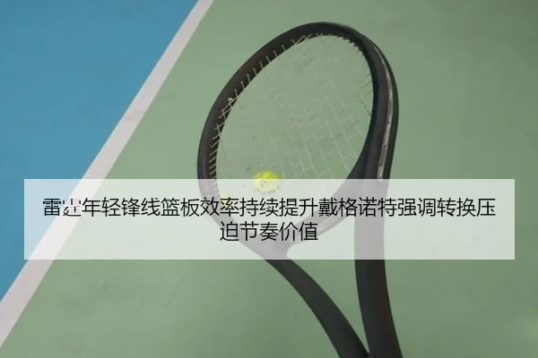 雷霆年轻锋线篮板效率持续提升戴格诺特强调转换压迫节奏价值 - kaiyun