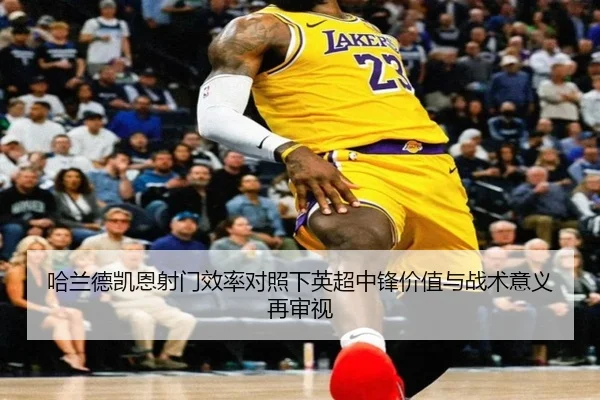 哈兰德凯恩射门效率对照下英超中锋价值与战术意义再审视（kaiyun）